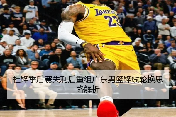 杜锋季后赛失利后重组广东男篮锋线轮换思路解析
