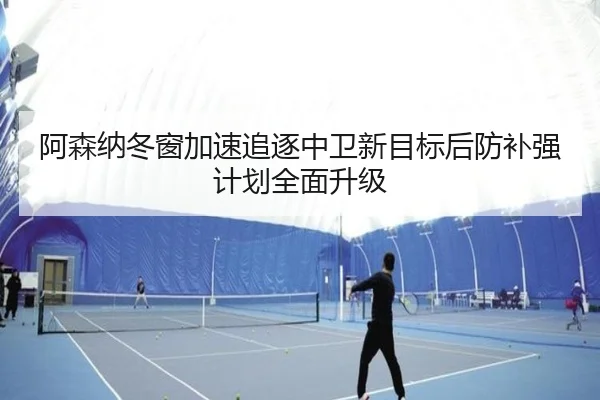 阿森纳冬窗加速追逐中卫新目标后防补强计划全面升级