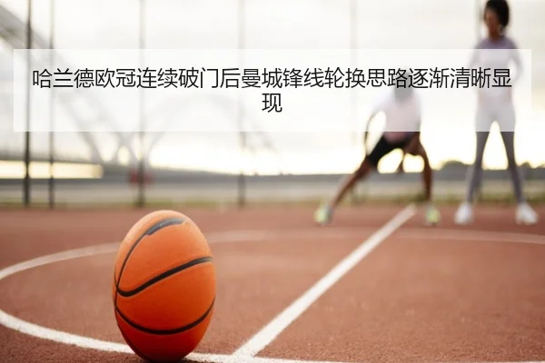哈兰德欧冠连续破门后曼城锋线轮换思路逐渐清晰显现
